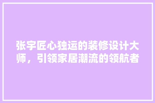 张宇匠心独运的装修设计大师，引领家居潮流的领航者