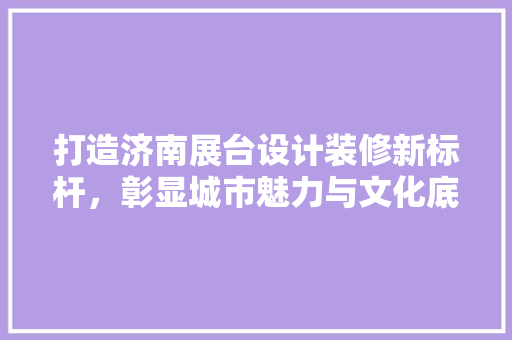打造济南展台设计装修新标杆，彰显城市魅力与文化底蕴