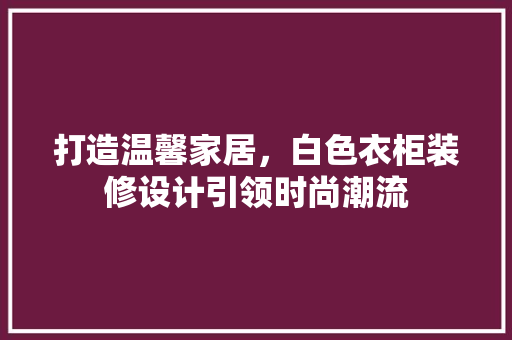 打造温馨家居，白色衣柜装修设计引领时尚潮流