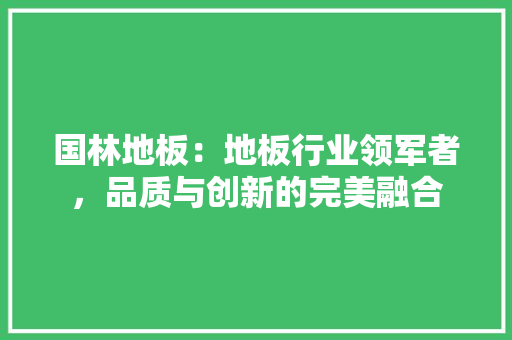 国林地板：地板行业领军者，品质与创新的完美融合
