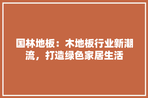 国林地板：木地板行业新潮流，打造绿色家居生活 现代风格装饰