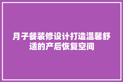 月子餐装修设计打造温馨舒适的产后恢复空间