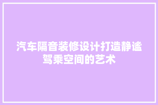 汽车隔音装修设计打造静谧驾乘空间的艺术
