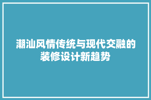 潮汕风情传统与现代交融的装修设计新趋势