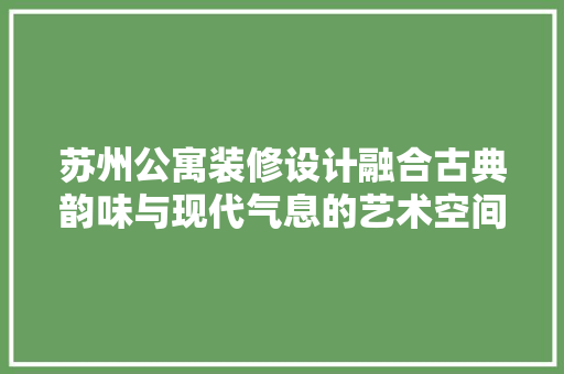 苏州公寓装修设计融合古典韵味与现代气息的艺术空间