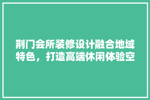 荆门会所装修设计融合地域特色，打造高端休闲体验空间
