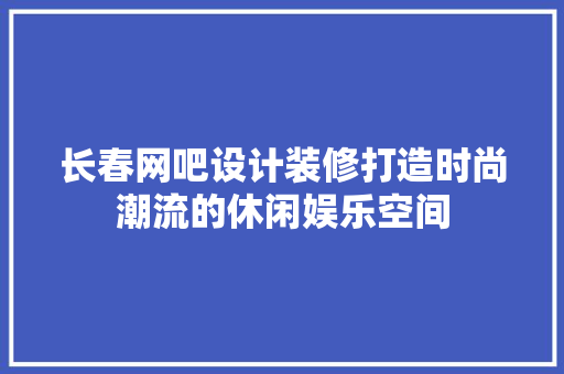 长春网吧设计装修打造时尚潮流的休闲娱乐空间
