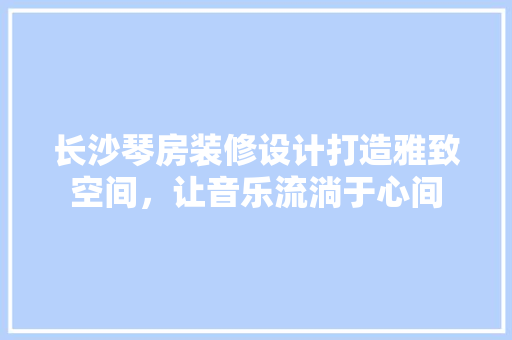长沙琴房装修设计打造雅致空间，让音乐流淌于心间