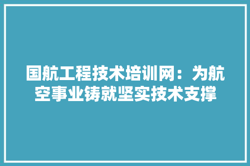 国航工程技术培训网：为航空事业铸就坚实技术支撑 现代风格装饰