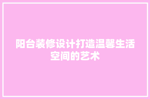 阳台装修设计打造温馨生活空间的艺术