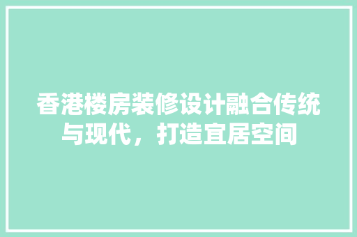 香港楼房装修设计融合传统与现代，打造宜居空间