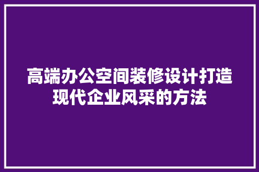高端办公空间装修设计打造现代企业风采的方法