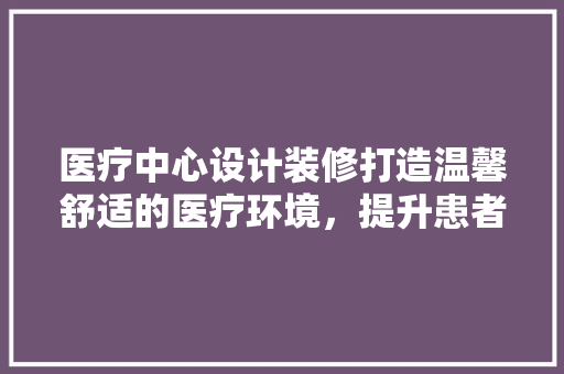 医疗中心设计装修打造温馨舒适的医疗环境，提升患者体验