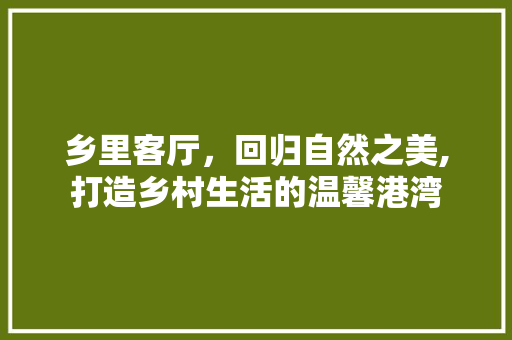 乡里客厅，回归自然之美,打造乡村生活的温馨港湾