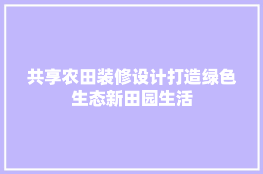 共享农田装修设计打造绿色生态新田园生活