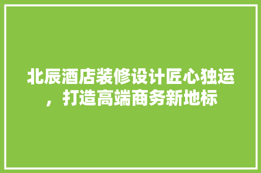 北辰酒店装修设计匠心独运，打造高端商务新地标