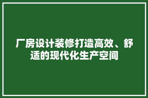 厂房设计装修打造高效、舒适的现代化生产空间