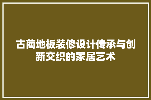 古蔺地板装修设计传承与创新交织的家居艺术