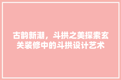 古韵新潮，斗拱之美探索玄关装修中的斗拱设计艺术