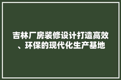 吉林厂房装修设计打造高效、环保的现代化生产基地