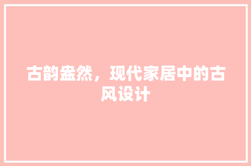 古韵盎然，现代家居中的古风设计