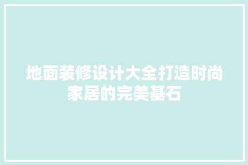 地面装修设计大全打造时尚家居的完美基石
