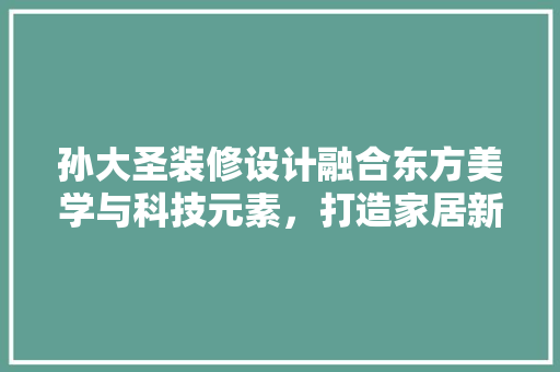 孙大圣装修设计融合东方美学与科技元素，打造家居新境界