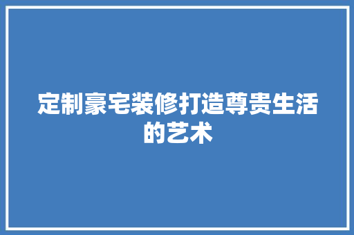 定制豪宅装修打造尊贵生活的艺术