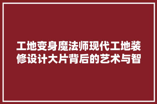 工地变身魔法师现代工地装修设计大片背后的艺术与智慧