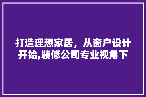 打造理想家居，从窗户设计开始,装修公司专业视角下的窗户设计之路