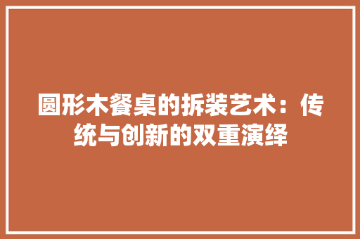 圆形木餐桌的拆装艺术：传统与创新的双重演绎 现代风格装饰