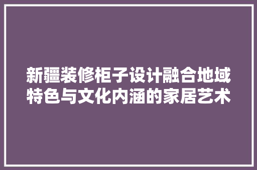 新疆装修柜子设计融合地域特色与文化内涵的家居艺术