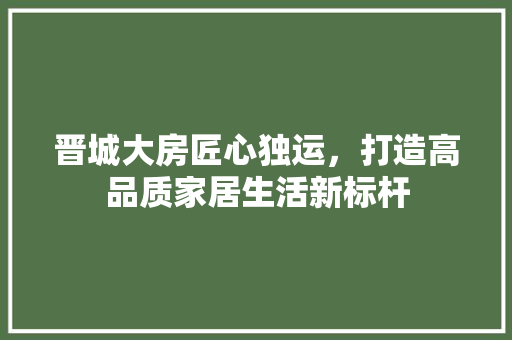 晋城大房匠心独运，打造高品质家居生活新标杆