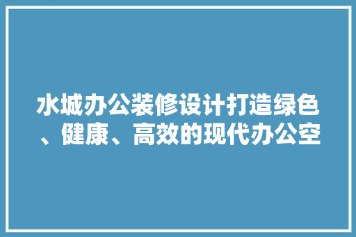 水城办公装修设计打造绿色、健康、高效的现代办公空间