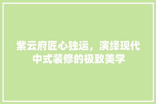 紫云府匠心独运，演绎现代中式装修的极致美学
