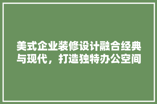 美式企业装修设计融合经典与现代，打造独特办公空间