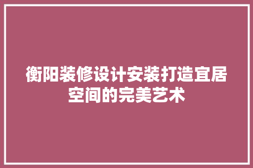 衡阳装修设计安装打造宜居空间的完美艺术