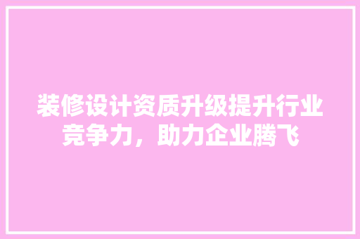 装修设计资质升级提升行业竞争力，助力企业腾飞