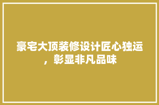 豪宅大顶装修设计匠心独运，彰显非凡品味
