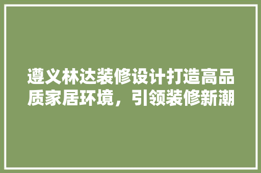 遵义林达装修设计打造高品质家居环境，引领装修新潮流