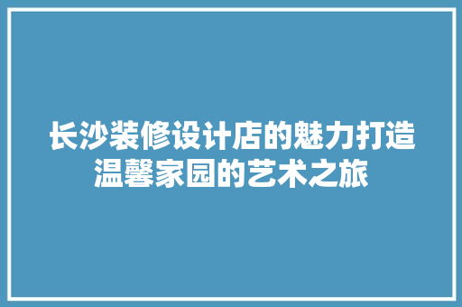 长沙装修设计店的魅力打造温馨家园的艺术之旅