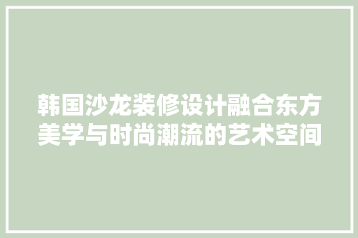 韩国沙龙装修设计融合东方美学与时尚潮流的艺术空间