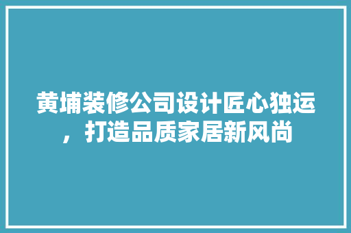 黄埔装修公司设计匠心独运，打造品质家居新风尚