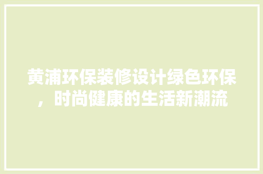黄浦环保装修设计绿色环保，时尚健康的生活新潮流