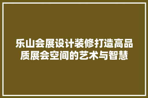 乐山会展设计装修打造高品质展会空间的艺术与智慧