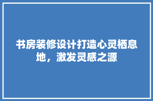 书房装修设计打造心灵栖息地，激发灵感之源