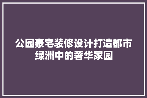 公园豪宅装修设计打造都市绿洲中的奢华家园