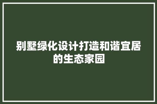 别墅绿化设计打造和谐宜居的生态家园