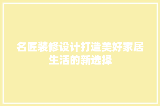 名匠装修设计打造美好家居生活的新选择