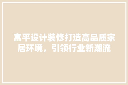 富平设计装修打造高品质家居环境，引领行业新潮流